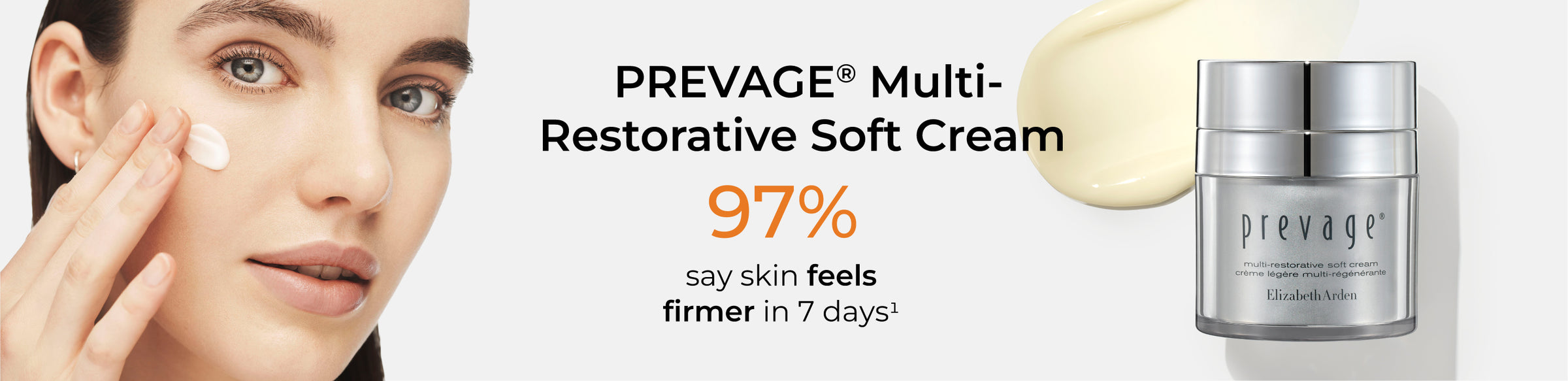 PREVAGE® Multi-Restorative Soft Cream 
97% say skin feels firmer in 7 days (disclaimer #1)